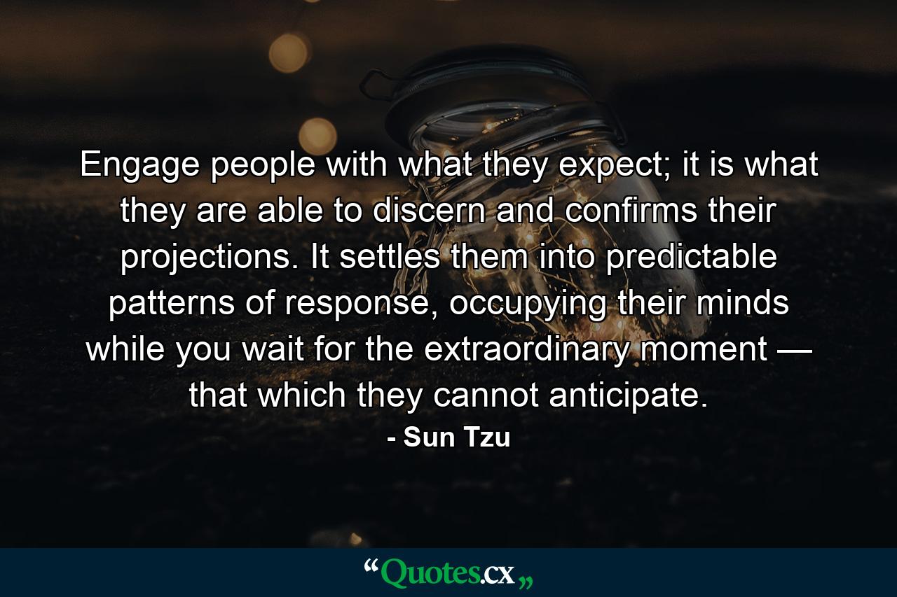 Engage people with what they expect; it is what they are able to discern and confirms their projections. It settles them into predictable patterns of response, occupying their minds while you wait for the extraordinary moment — that which they cannot anticipate. - Quote by Sun Tzu