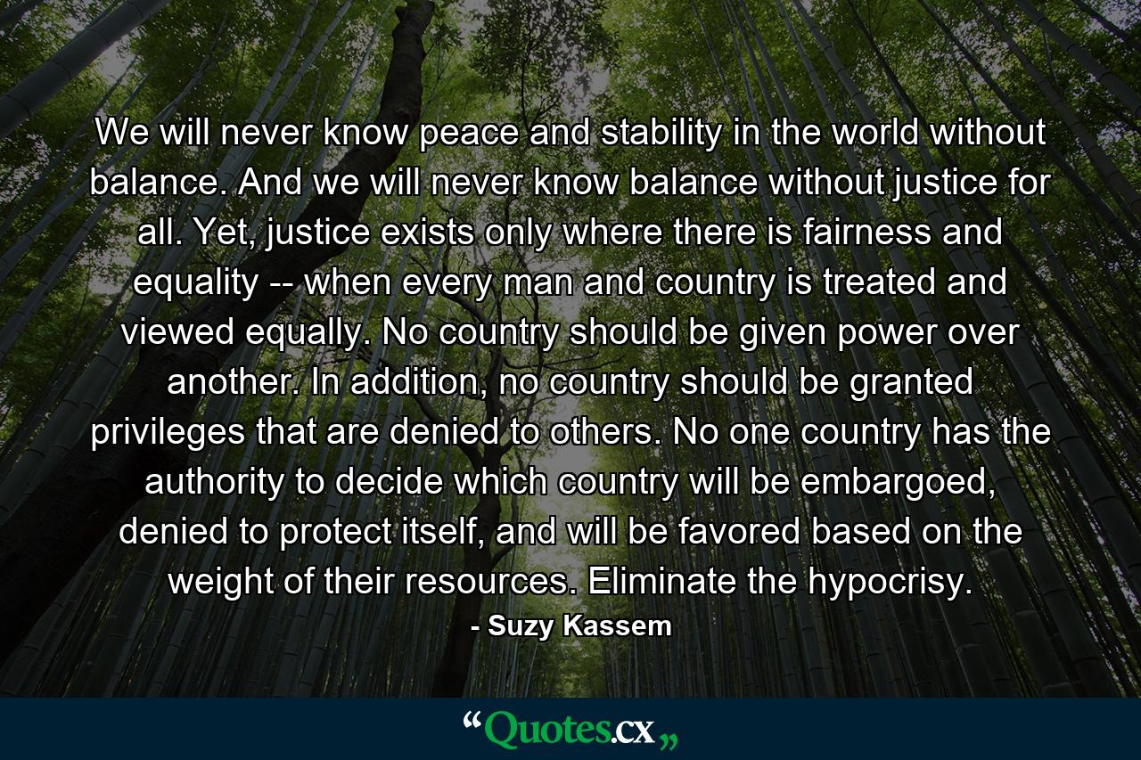 We will never know peace and stability in the world without balance. And we will never know balance without justice for all. Yet, justice exists only where there is fairness and equality -- when every man and country is treated and viewed equally. No country should be given power over another. In addition, no country should be granted privileges that are denied to others. No one country has the authority to decide which country will be embargoed, denied to protect itself, and will be favored based on the weight of their resources. Eliminate the hypocrisy. - Quote by Suzy Kassem