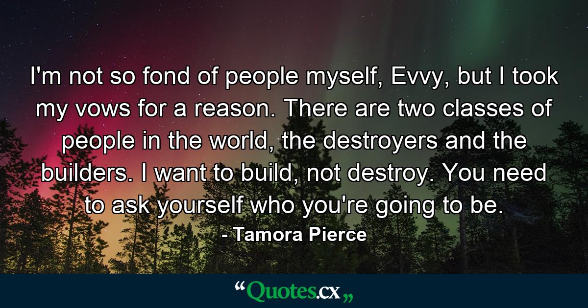 I'm not so fond of people myself, Evvy, but I took my vows for a reason. There are two classes of people in the world, the destroyers and the builders. I want to build, not destroy. You need to ask yourself who you're going to be. - Quote by Tamora Pierce