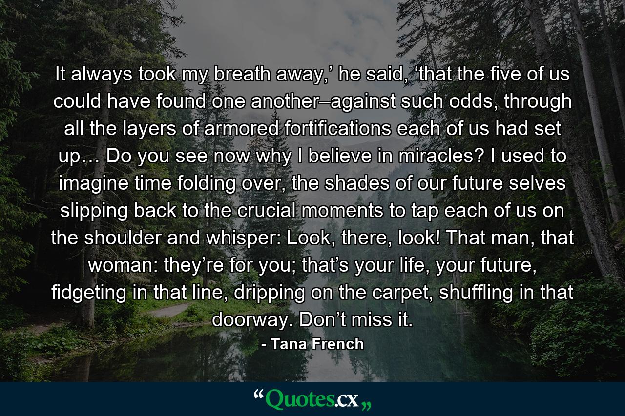 It always took my breath away,’ he said, ‘that the five of us could have found one another–against such odds, through all the layers of armored fortifications each of us had set up… Do you see now why I believe in miracles? I used to imagine time folding over, the shades of our future selves slipping back to the crucial moments to tap each of us on the shoulder and whisper: Look, there, look! That man, that woman: they’re for you; that’s your life, your future, fidgeting in that line, dripping on the carpet, shuffling in that doorway. Don’t miss it. - Quote by Tana French