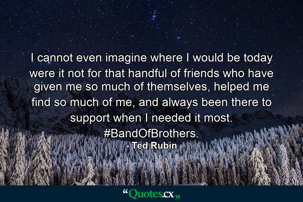 I cannot even imagine where I would be today were it not for that handful of friends who have given me so much of themselves, helped me find so much of me, and always been there to support when I needed it most. #BandOfBrothers. - Quote by Ted Rubin