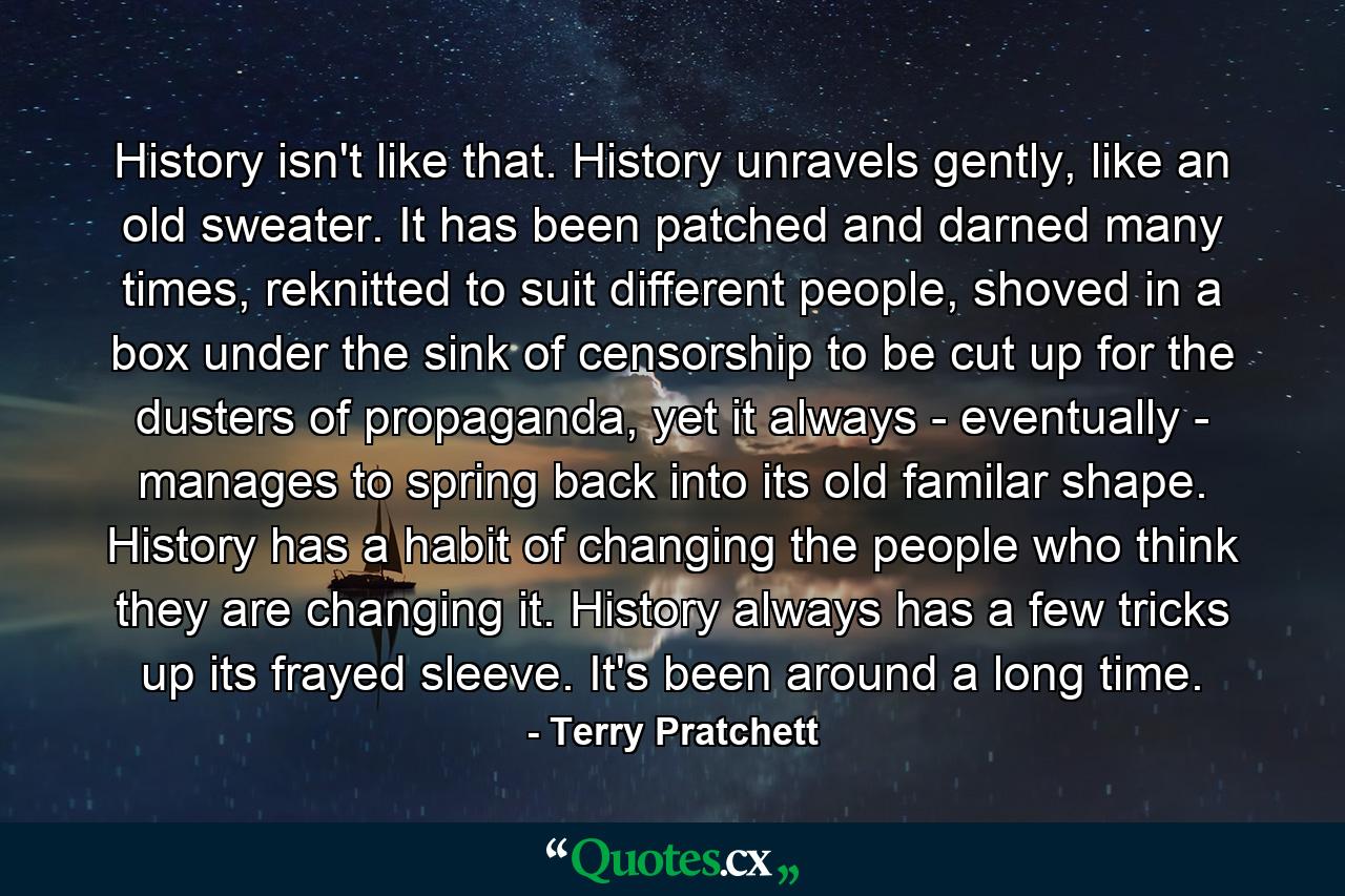 History isn't like that. History unravels gently, like an old sweater. It has been patched and darned many times, reknitted to suit different people, shoved in a box under the sink of censorship to be cut up for the dusters of propaganda, yet it always - eventually - manages to spring back into its old familar shape. History has a habit of changing the people who think they are changing it. History always has a few tricks up its frayed sleeve. It's been around a long time. - Quote by Terry Pratchett