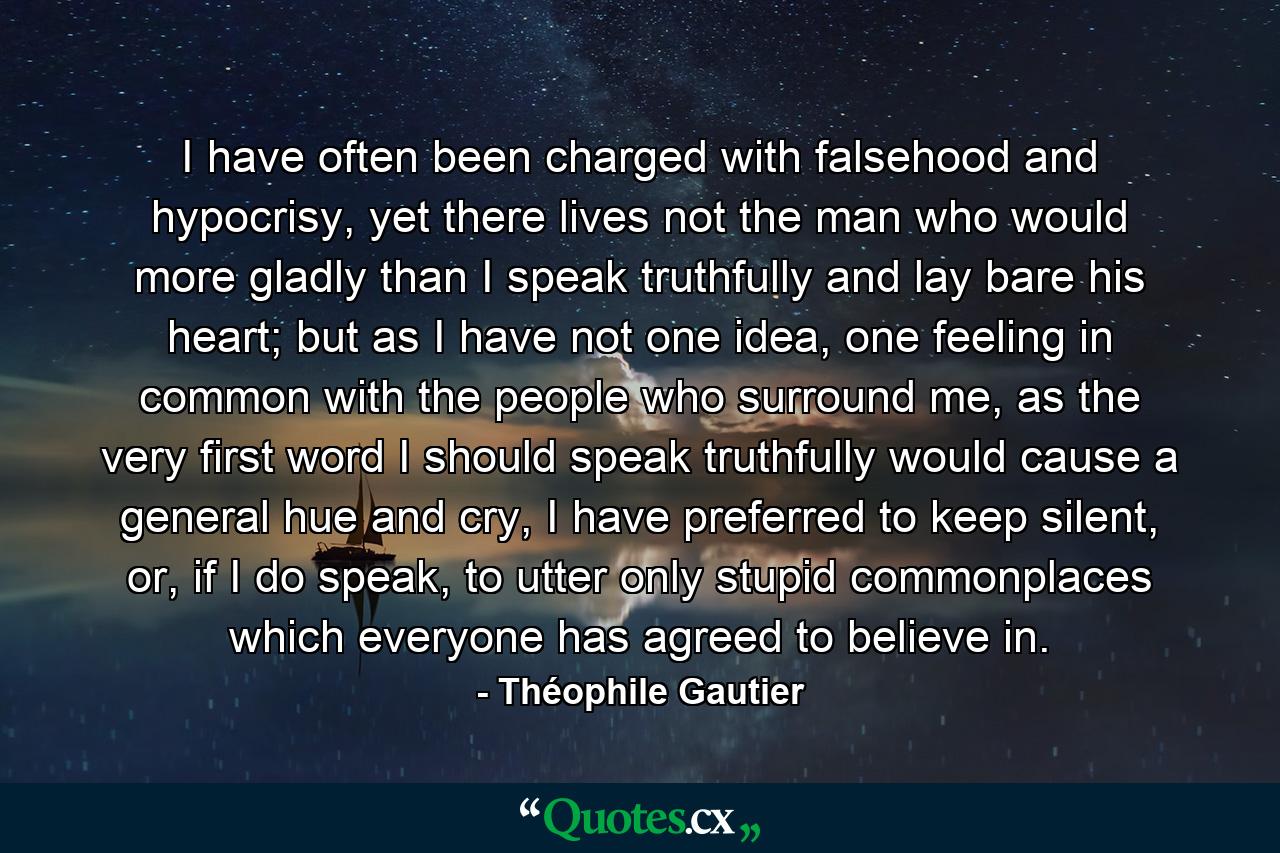 I have often been charged with falsehood and hypocrisy, yet there lives not the man who would more gladly than I speak truthfully and lay bare his heart; but as I have not one idea, one feeling in common with the people who surround me, as the very first word I should speak truthfully would cause a general hue and cry, I have preferred to keep silent, or, if I do speak, to utter only stupid commonplaces which everyone has agreed to believe in. - Quote by Théophile Gautier