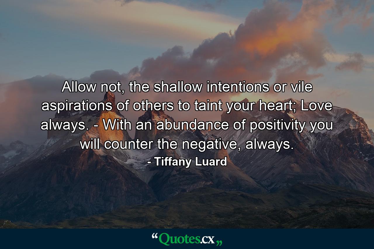 Allow not, the shallow intentions or vile aspirations of others to taint your heart; Love always. - With an abundance of positivity you will counter the negative, always. - Quote by Tiffany Luard