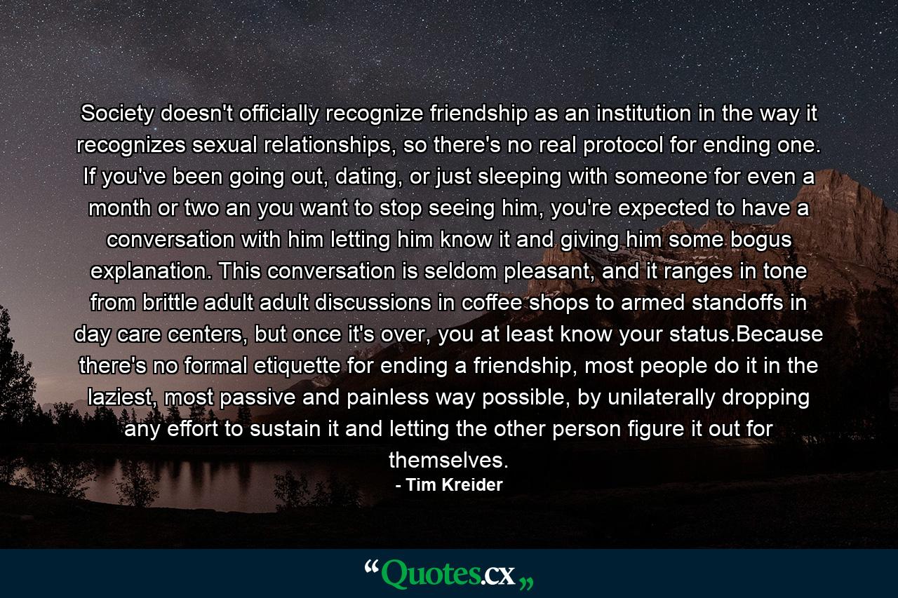 Society doesn't officially recognize friendship as an institution in the way it recognizes sexual relationships, so there's no real protocol for ending one. If you've been going out, dating, or just sleeping with someone for even a month or two an you want to stop seeing him, you're expected to have a conversation with him letting him know it and giving him some bogus explanation. This conversation is seldom pleasant, and it ranges in tone from brittle adult adult discussions in coffee shops to armed standoffs in day care centers, but once it's over, you at least know your status.Because there's no formal etiquette for ending a friendship, most people do it in the laziest, most passive and painless way possible, by unilaterally dropping any effort to sustain it and letting the other person figure it out for themselves. - Quote by Tim Kreider