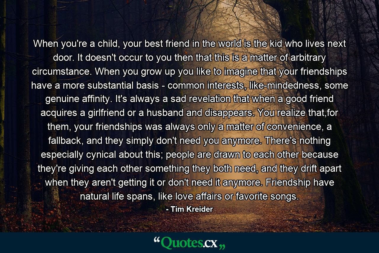 When you're a child, your best friend in the world is the kid who lives next door. It doesn't occur to you then that this is a matter of arbitrary circumstance. When you grow up you like to imagine that your friendships have a more substantial basis - common interests, like-mindedness, some genuine affinity. It's always a sad revelation that when a good friend acquires a girlfriend or a husband and disappears. You realize that,for them, your friendships was always only a matter of convenience, a fallback, and they simply don't need you anymore. There's nothing especially cynical about this; people are drawn to each other because they're giving each other something they both need, and they drift apart when they aren't getting it or don't need it anymore. Friendship have natural life spans, like love affairs or favorite songs. - Quote by Tim Kreider