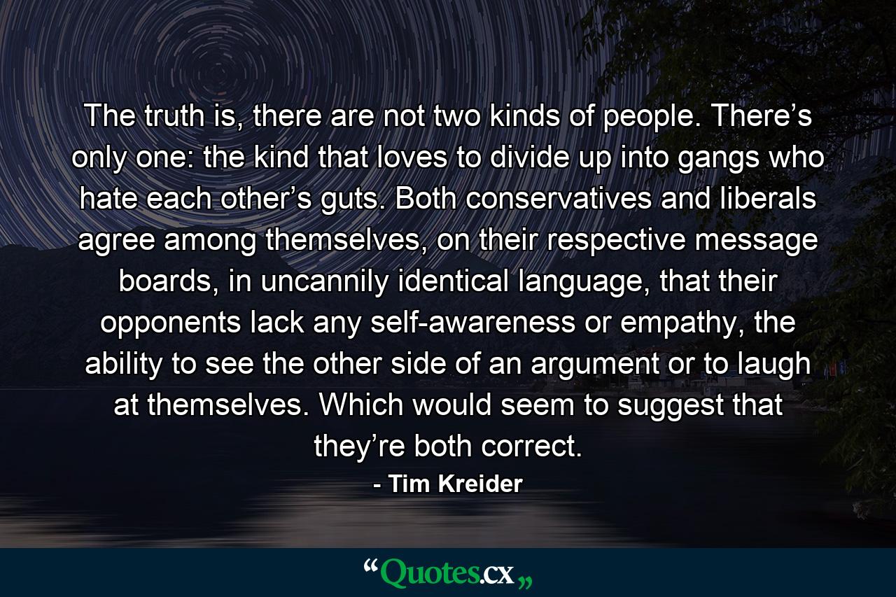 The truth is, there are not two kinds of people. There’s only one: the kind that loves to divide up into gangs who hate each other’s guts. Both conservatives and liberals agree among themselves, on their respective message boards, in uncannily identical language, that their opponents lack any self-awareness or empathy, the ability to see the other side of an argument or to laugh at themselves. Which would seem to suggest that they’re both correct. - Quote by Tim Kreider