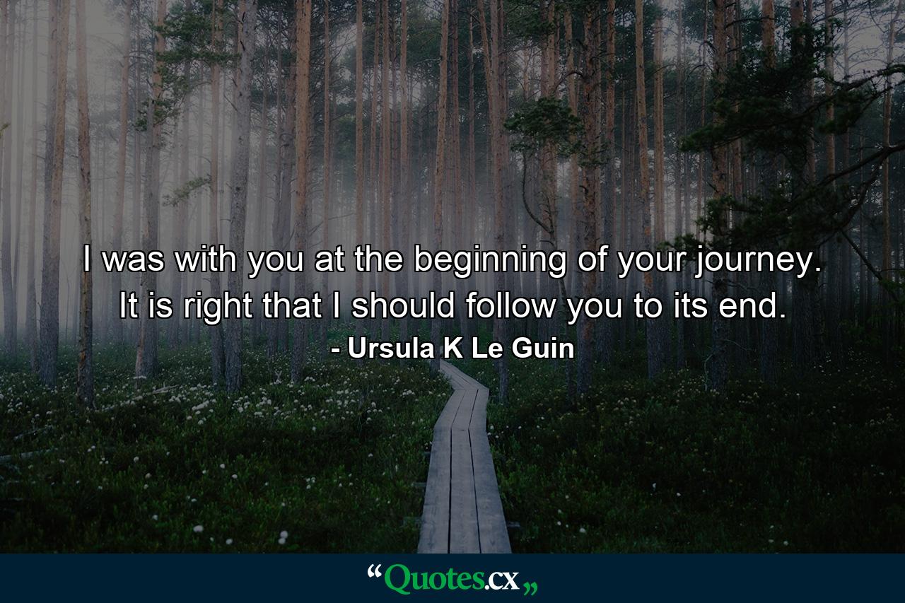 I was with you at the beginning of your journey. It is right that I should follow you to its end. - Quote by Ursula K Le Guin