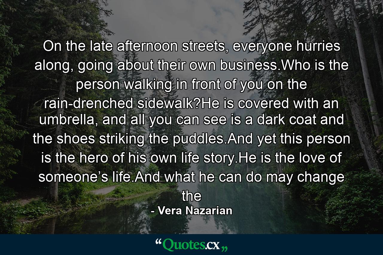 On the late afternoon streets, everyone hurries along, going about their own business.Who is the person walking in front of you on the rain-drenched sidewalk?He is covered with an umbrella, and all you can see is a dark coat and the shoes striking the puddles.And yet this person is the hero of his own life story.He is the love of someone’s life.And what he can do may change the - Quote by Vera Nazarian