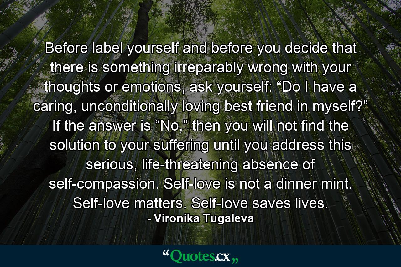 Before label yourself and before you decide that there is something irreparably wrong with your thoughts or emotions, ask yourself: “Do I have a caring, unconditionally loving best friend in myself?” If the answer is “No,” then you will not find the solution to your suffering until you address this serious, life-threatening absence of self-compassion. Self-love is not a dinner mint. Self-love matters. Self-love saves lives. - Quote by Vironika Tugaleva