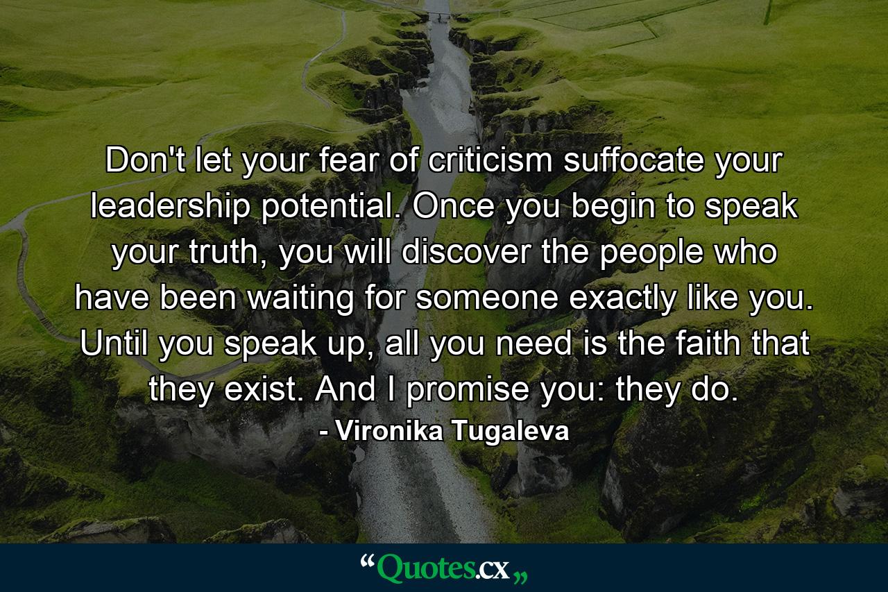 Don't let your fear of criticism suffocate your leadership potential. Once you begin to speak your truth, you will discover the people who have been waiting for someone exactly like you. Until you speak up, all you need is the faith that they exist. And I promise you: they do. - Quote by Vironika Tugaleva