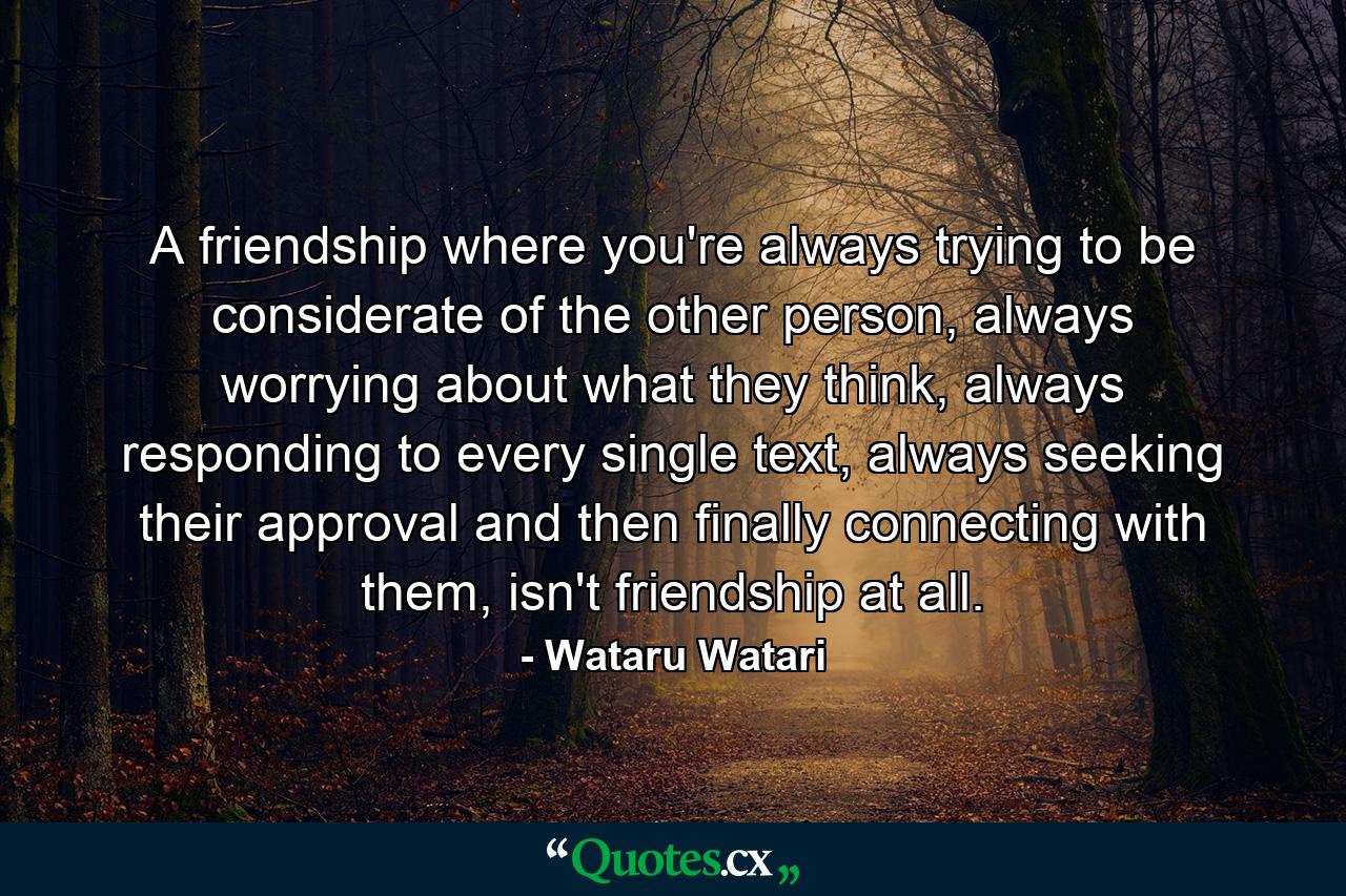 A friendship where you're always trying to be considerate of the other person, always worrying about what they think, always responding to every single text, always seeking their approval and then finally connecting with them, isn't friendship at all. - Quote by Wataru Watari