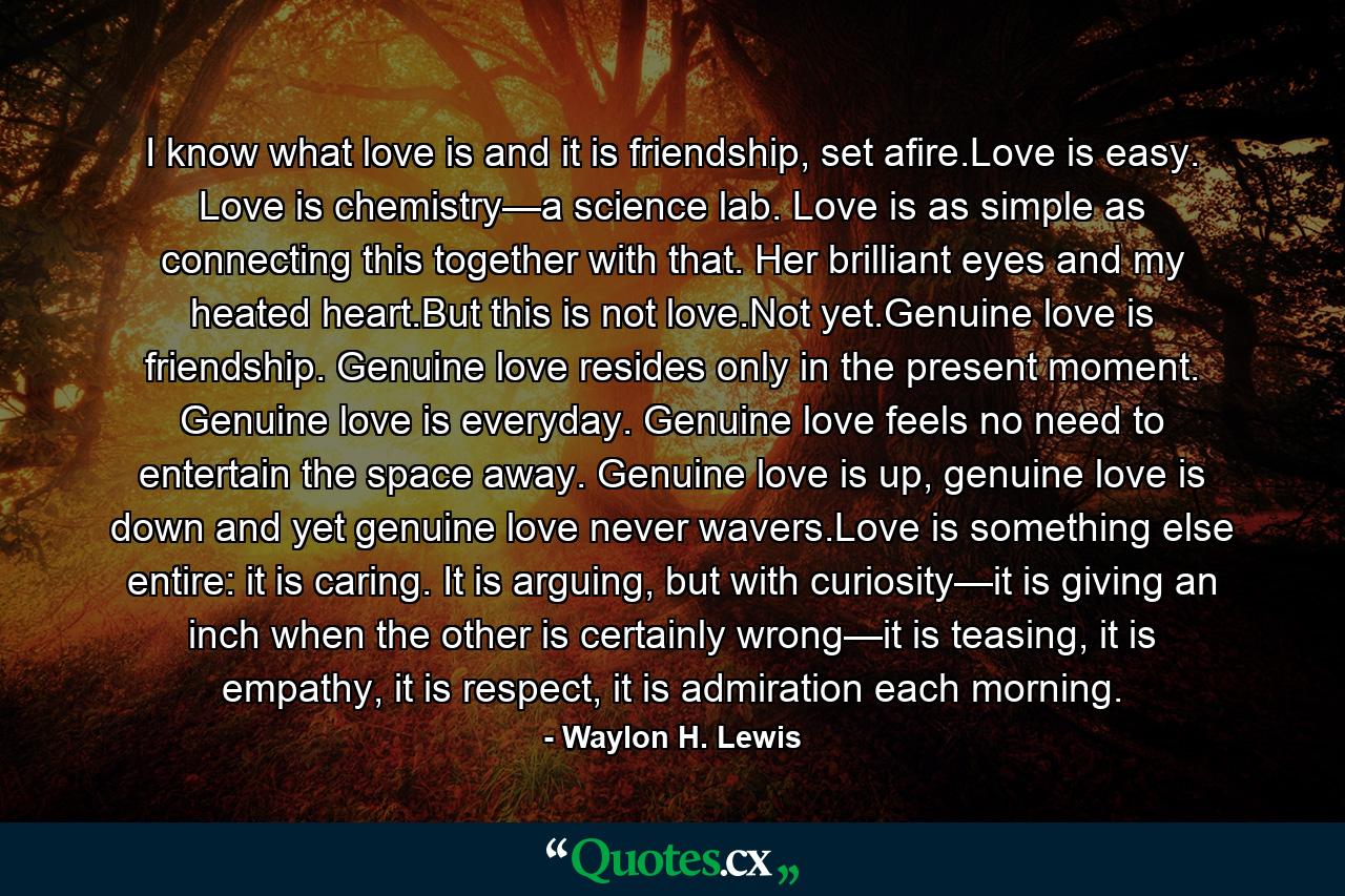 I know what love is and it is friendship, set afire.Love is easy. Love is chemistry—a science lab. Love is as simple as connecting this together with that. Her brilliant eyes and my heated heart.But this is not love.Not yet.Genuine love is friendship. Genuine love resides only in the present moment. Genuine love is everyday. Genuine love feels no need to entertain the space away. Genuine love is up, genuine love is down and yet genuine love never wavers.Love is something else entire: it is caring. It is arguing, but with curiosity—it is giving an inch when the other is certainly wrong—it is teasing, it is empathy, it is respect, it is admiration each morning. - Quote by Waylon H. Lewis