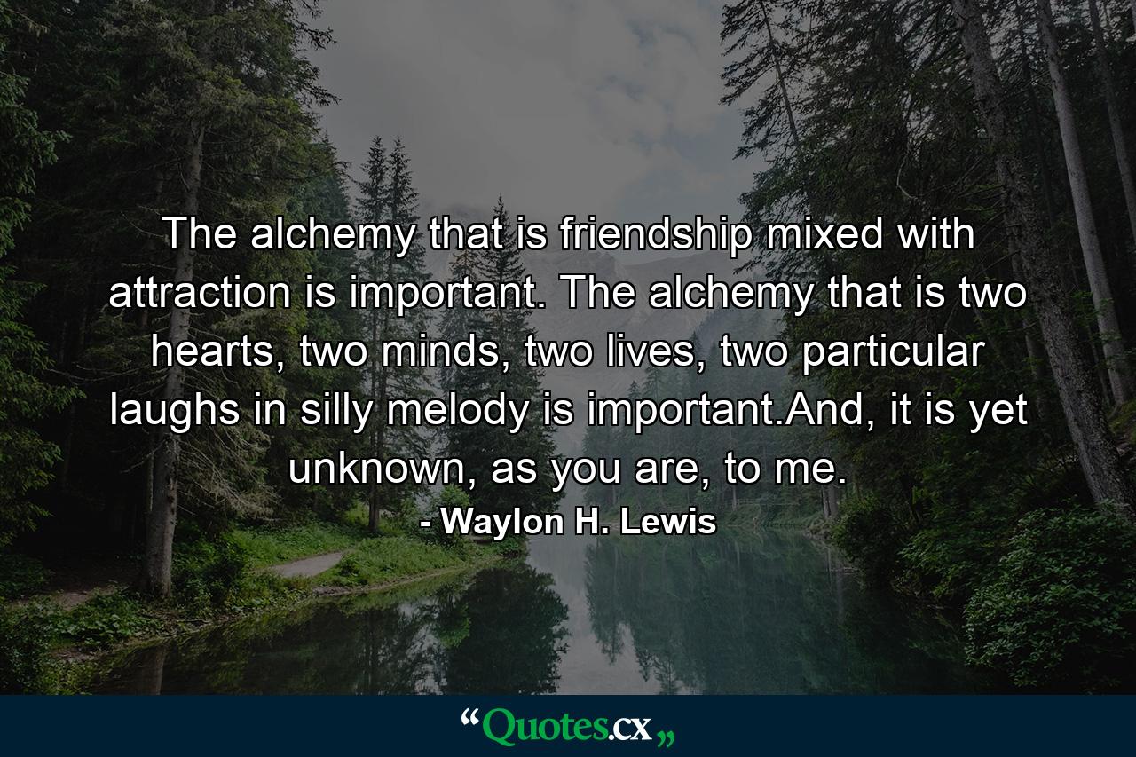 The alchemy that is friendship mixed with attraction is important. The alchemy that is two hearts, two minds, two lives, two particular laughs in silly melody is important.And, it is yet unknown, as you are, to me. - Quote by Waylon H. Lewis