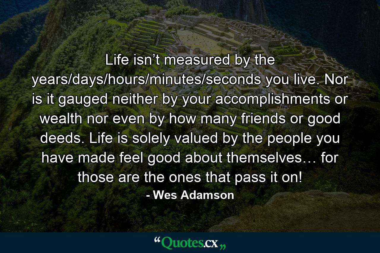 Life isn’t measured by the years/days/hours/minutes/seconds you live. Nor is it gauged neither by your accomplishments or wealth nor even by how many friends or good deeds. Life is solely valued by the people you have made feel good about themselves… for those are the ones that pass it on! - Quote by Wes Adamson