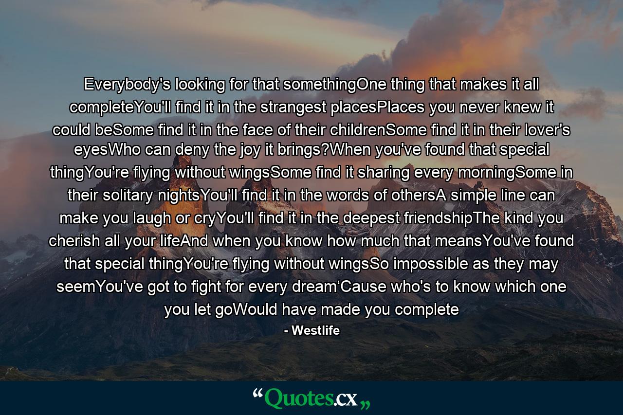 Everybody's looking for that somethingOne thing that makes it all completeYou'll find it in the strangest placesPlaces you never knew it could beSome find it in the face of their childrenSome find it in their lover's eyesWho can deny the joy it brings?When you've found that special thingYou're flying without wingsSome find it sharing every morningSome in their solitary nightsYou'll find it in the words of othersA simple line can make you laugh or cryYou'll find it in the deepest friendshipThe kind you cherish all your lifeAnd when you know how much that meansYou've found that special thingYou're flying without wingsSo impossible as they may seemYou've got to fight for every dream‘Cause who's to know which one you let goWould have made you complete - Quote by Westlife