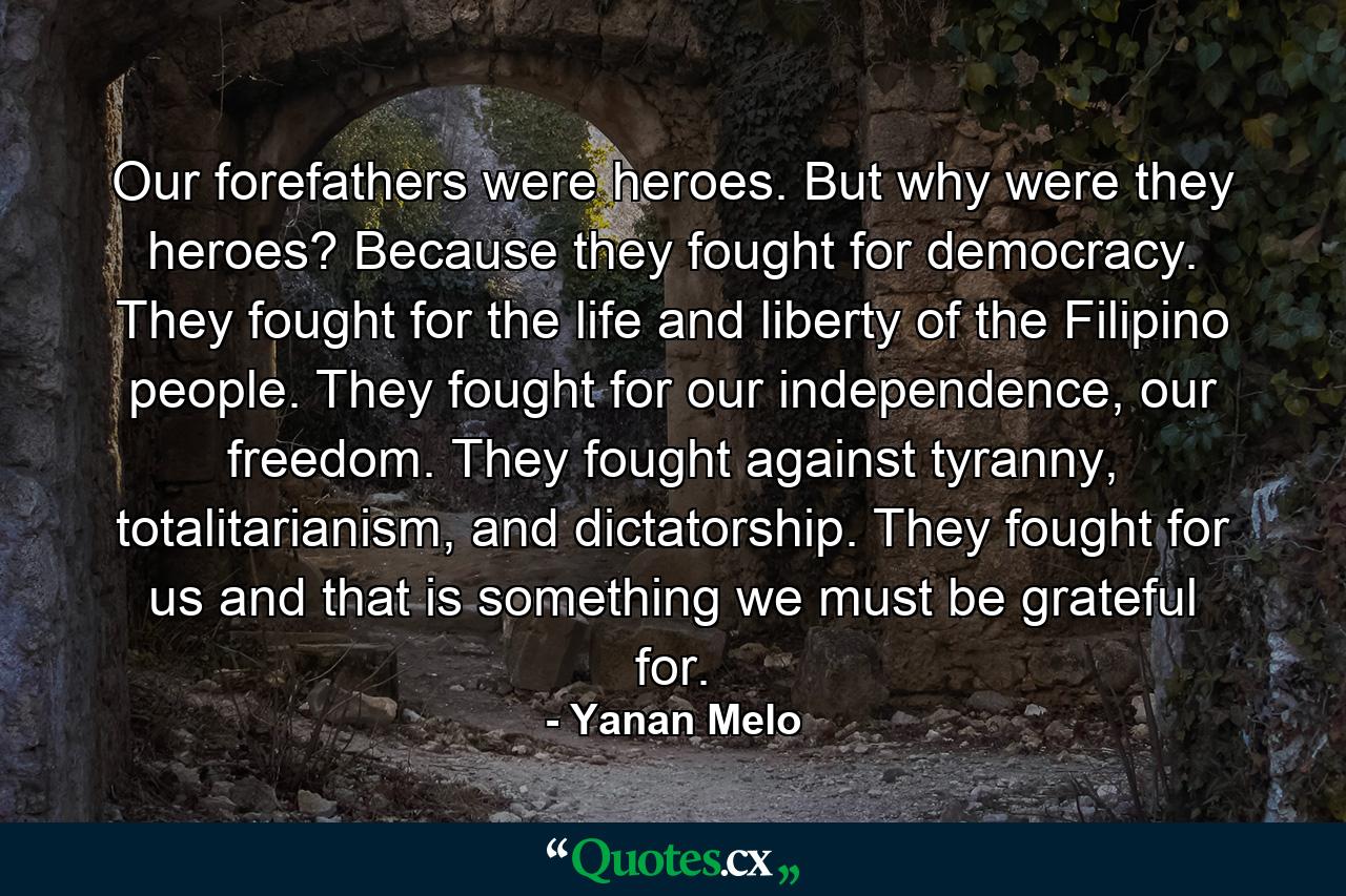 Our forefathers were heroes. But why were they heroes? Because they fought for democracy. They fought for the life and liberty of the Filipino people. They fought for our independence, our freedom. They fought against tyranny, totalitarianism, and dictatorship. They fought for us and that is something we must be grateful for. - Quote by Yanan Melo