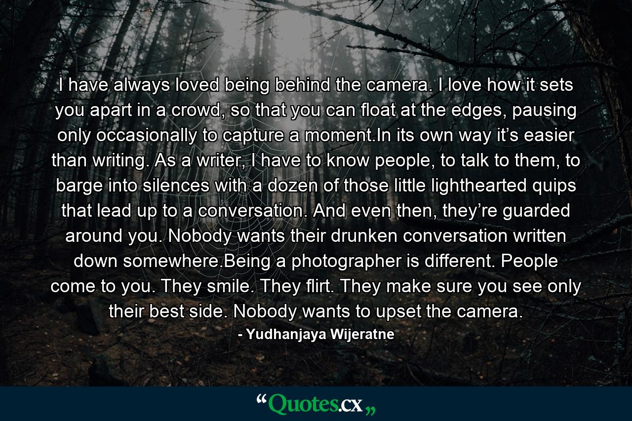 I have always loved being behind the camera. I love how it sets you apart in a crowd, so that you can float at the edges, pausing only occasionally to capture a moment.In its own way it’s easier than writing. As a writer, I have to know people, to talk to them, to barge into silences with a dozen of those little lighthearted quips that lead up to a conversation. And even then, they’re guarded around you. Nobody wants their drunken conversation written down somewhere.Being a photographer is different. People come to you. They smile. They flirt. They make sure you see only their best side. Nobody wants to upset the camera. - Quote by Yudhanjaya Wijeratne