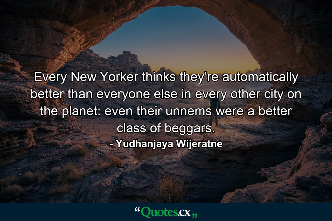 Every New Yorker thinks they’re automatically better than everyone else in every other city on the planet: even their unnems were a better class of beggars. - Quote by Yudhanjaya Wijeratne