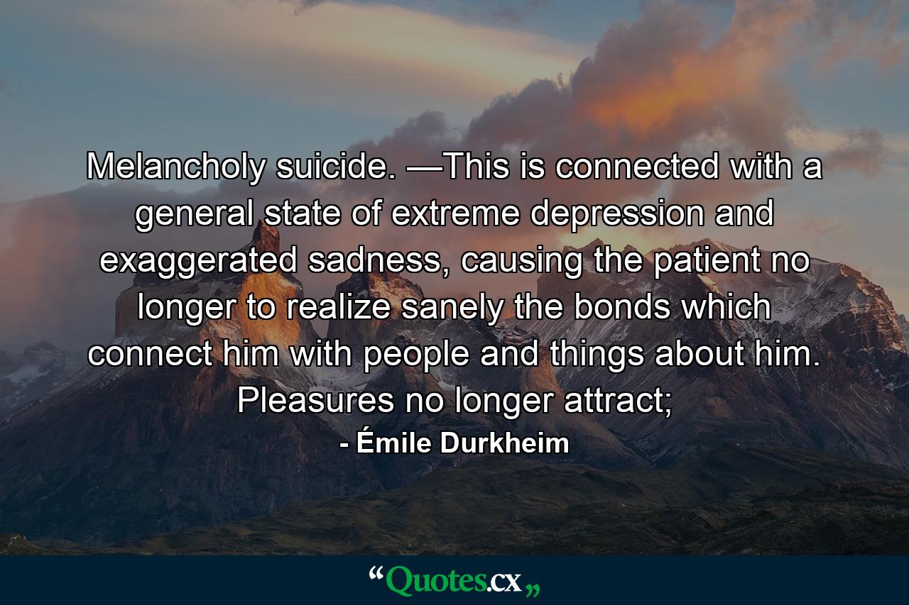 Melancholy suicide. —This is connected with a general state of extreme depression and exaggerated sadness, causing the patient no longer to realize sanely the bonds which connect him with people and things about him. Pleasures no longer attract; - Quote by Émile Durkheim