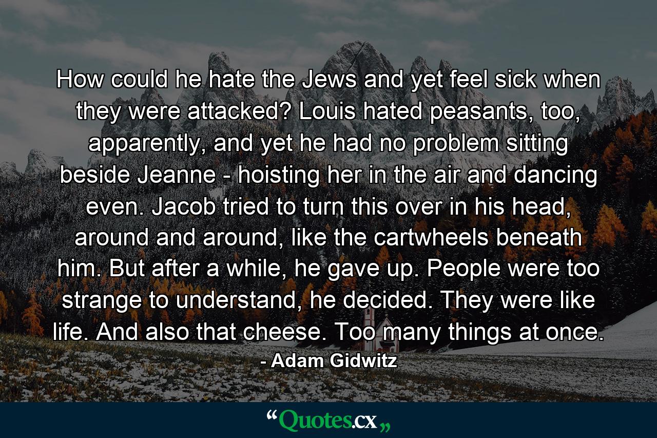 How could he hate the Jews and yet feel sick when they were attacked? Louis hated peasants, too, apparently, and yet he had no problem sitting beside Jeanne - hoisting her in the air and dancing even. Jacob tried to turn this over in his head, around and around, like the cartwheels beneath him. But after a while, he gave up. People were too strange to understand, he decided. They were like life. And also that cheese. Too many things at once. - Quote by Adam Gidwitz