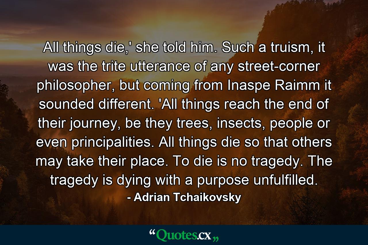 All things die,' she told him. Such a truism, it was the trite utterance of any street-corner philosopher, but coming from Inaspe Raimm it sounded different. 'All things reach the end of their journey, be they trees, insects, people or even principalities. All things die so that others may take their place. To die is no tragedy. The tragedy is dying with a purpose unfulfilled. - Quote by Adrian Tchaikovsky