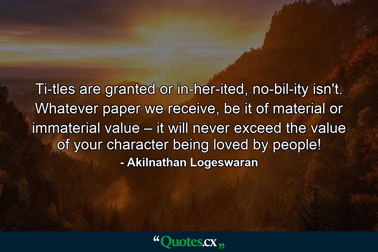 Ti­tles are granted or in­her­ited, no­bil­ity isn't. Whatever paper we receive, be it of material or immaterial value – it will never exceed the value of your character being loved by people! - Quote by Akilnathan Logeswaran