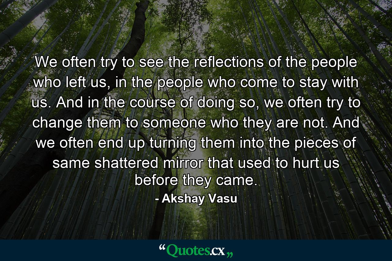 We often try to see the reflections of the people who left us, in the people who come to stay with us. And in the course of doing so, we often try to change them to someone who they are not. And we often end up turning them into the pieces of same shattered mirror that used to hurt us before they came. - Quote by Akshay Vasu