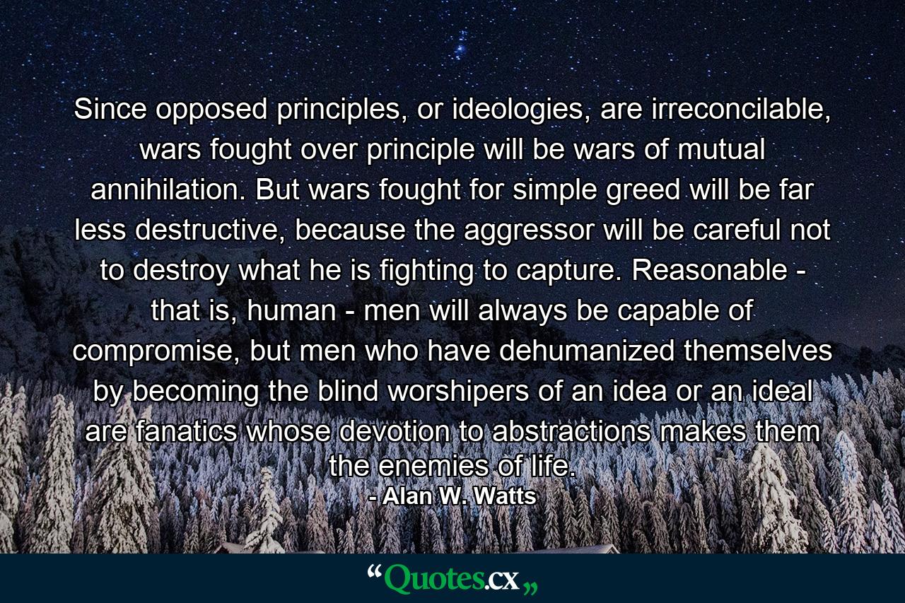 Since opposed principles, or ideologies, are irreconcilable, wars fought over principle will be wars of mutual annihilation. But wars fought for simple greed will be far less destructive, because the aggressor will be careful not to destroy what he is fighting to capture. Reasonable - that is, human - men will always be capable of compromise, but men who have dehumanized themselves by becoming the blind worshipers of an idea or an ideal are fanatics whose devotion to abstractions makes them the enemies of life. - Quote by Alan W. Watts