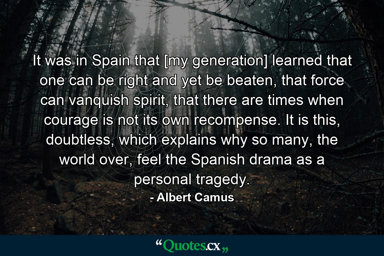 It was in Spain that [my generation] learned that one can be right and yet be beaten, that force can vanquish spirit, that there are times when courage is not its own recompense. It is this, doubtless, which explains why so many, the world over, feel the Spanish drama as a personal tragedy. - Quote by Albert Camus