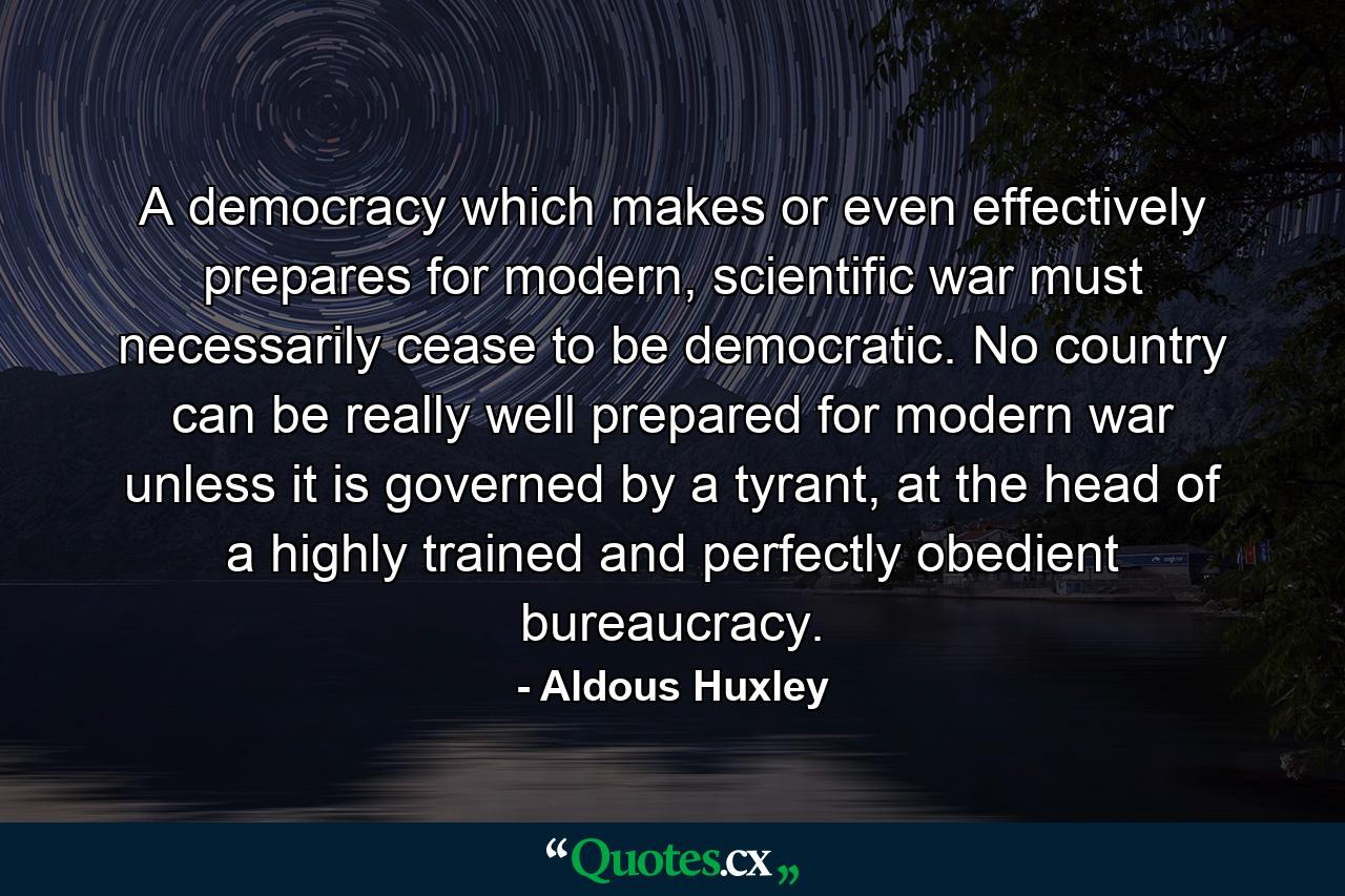 A democracy which makes or even effectively prepares for modern, scientific war must necessarily cease to be democratic. No country can be really well prepared for modern war unless it is governed by a tyrant, at the head of a highly trained and perfectly obedient bureaucracy. - Quote by Aldous Huxley