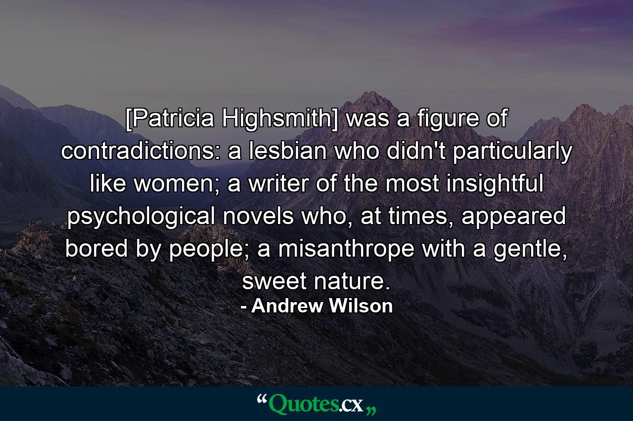 [Patricia Highsmith] was a figure of contradictions: a lesbian who didn't particularly like women; a writer of the most insightful psychological novels who, at times, appeared bored by people; a misanthrope with a gentle, sweet nature. - Quote by Andrew Wilson