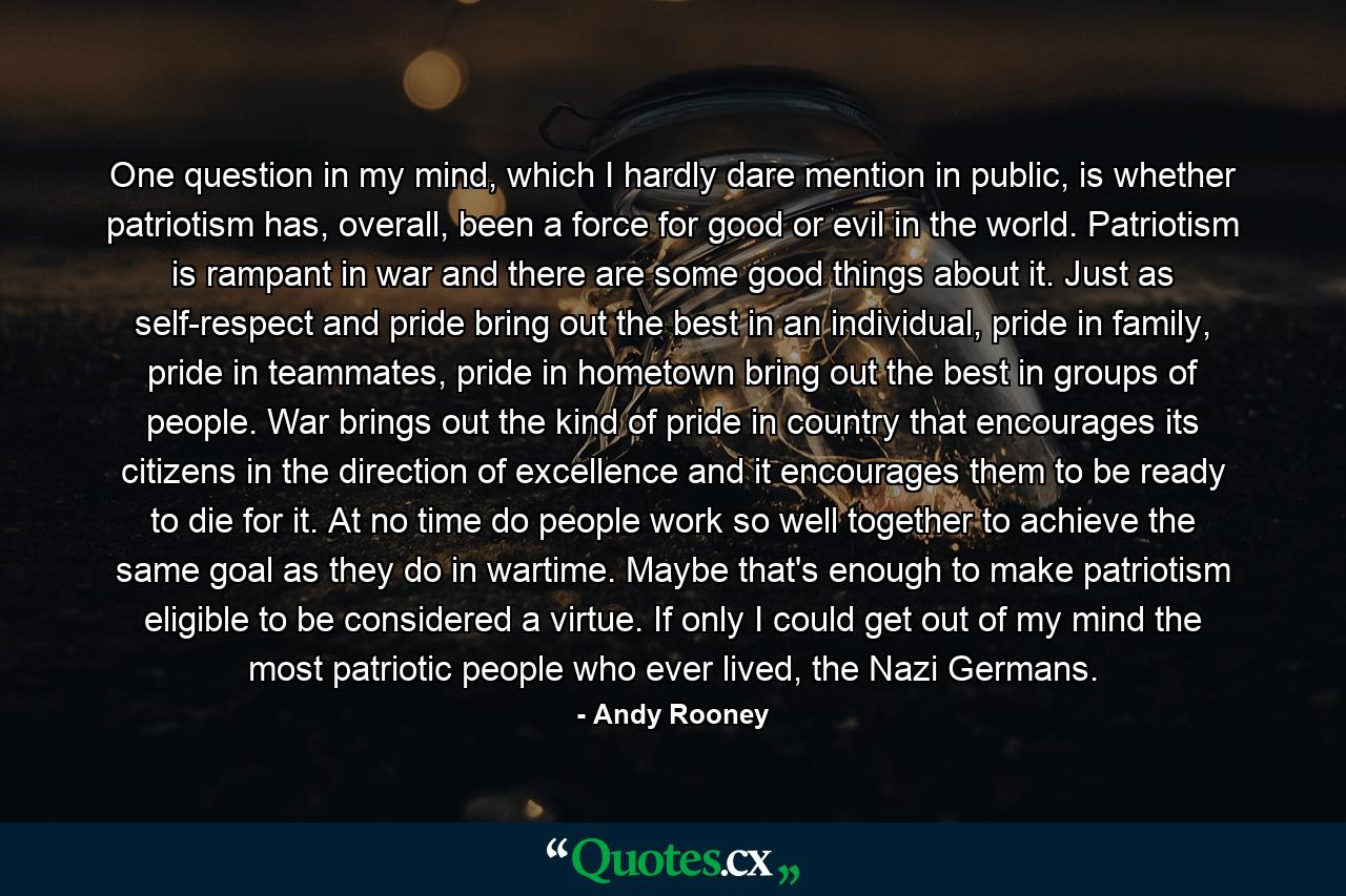 One question in my mind, which I hardly dare mention in public, is whether patriotism has, overall, been a force for good or evil in the world. Patriotism is rampant in war and there are some good things about it. Just as self-respect and pride bring out the best in an individual, pride in family, pride in teammates, pride in hometown bring out the best in groups of people. War brings out the kind of pride in country that encourages its citizens in the direction of excellence and it encourages them to be ready to die for it. At no time do people work so well together to achieve the same goal as they do in wartime. Maybe that's enough to make patriotism eligible to be considered a virtue. If only I could get out of my mind the most patriotic people who ever lived, the Nazi Germans. - Quote by Andy Rooney