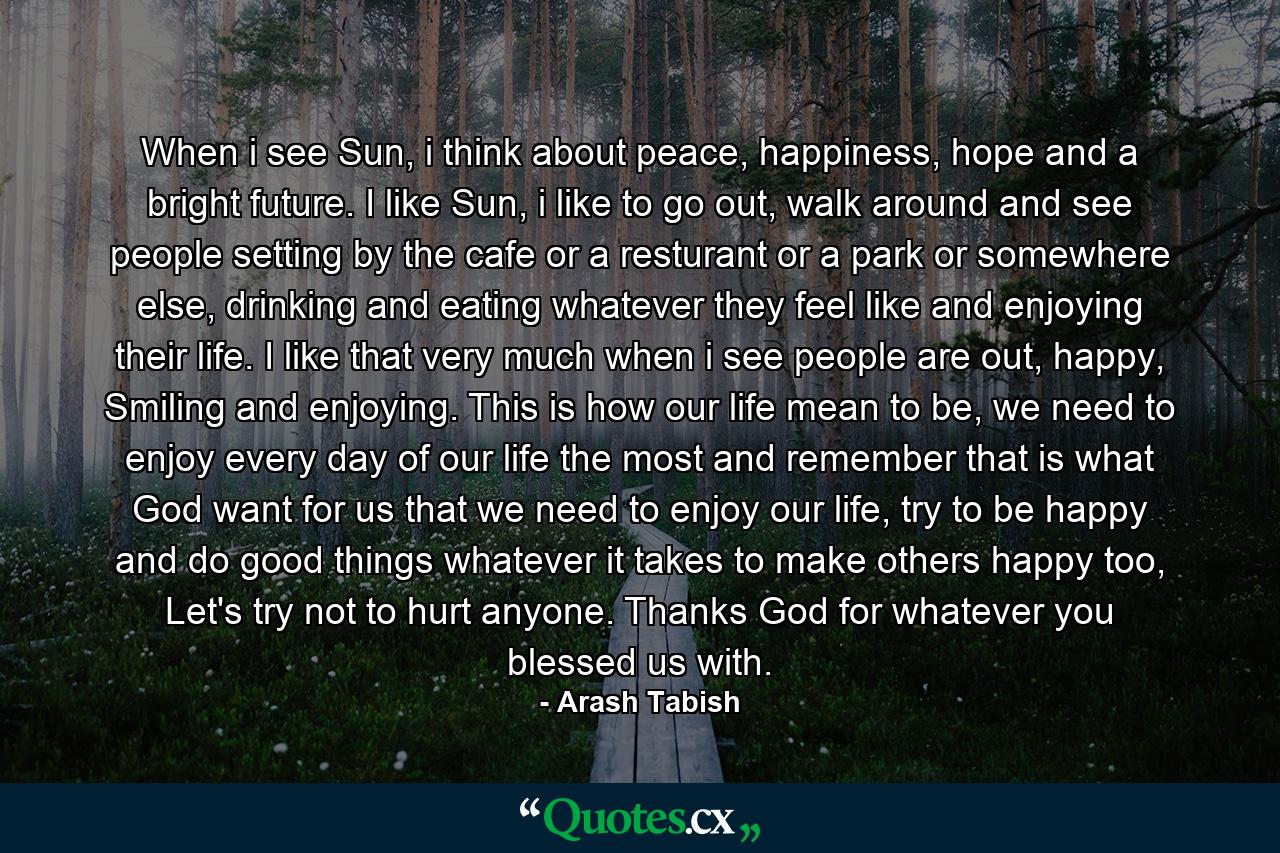 When i see Sun, i think about peace, happiness, hope and a bright future. I like Sun, i like to go out, walk around and see people setting by the cafe or a resturant or a park or somewhere else, drinking and eating whatever they feel like and enjoying their life. I like that very much when i see people are out, happy, Smiling and enjoying. This is how our life mean to be, we need to enjoy every day of our life the most and remember that is what God want for us that we need to enjoy our life, try to be happy and do good things whatever it takes to make others happy too, Let's try not to hurt anyone. Thanks God for whatever you blessed us with. - Quote by Arash Tabish