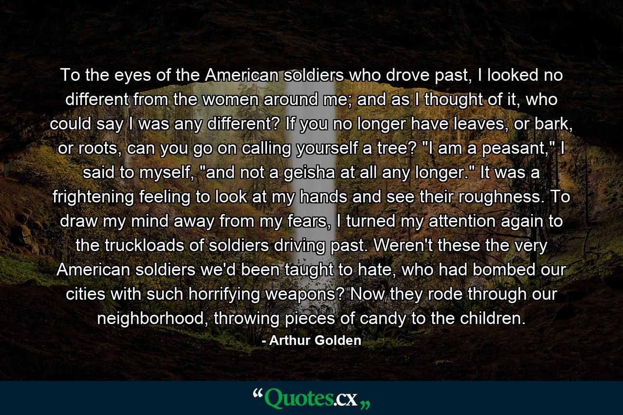 To the eyes of the American soldiers who drove past, I looked no different from the women around me; and as I thought of it, who could say I was any different? If you no longer have leaves, or bark, or roots, can you go on calling yourself a tree? 