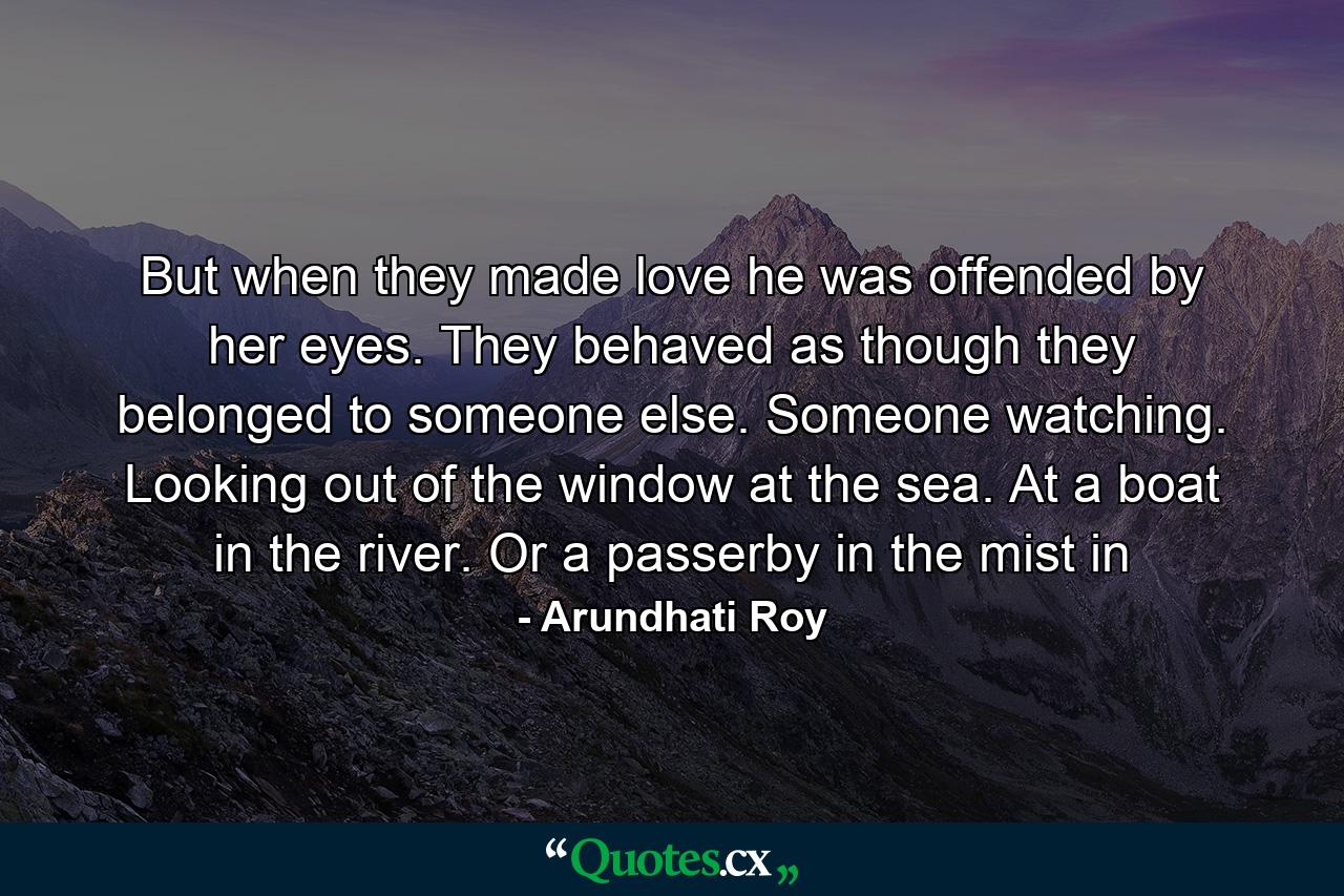 But when they made love he was offended by her eyes. They behaved as though they belonged to someone else. Someone watching. Looking out of the window at the sea. At a boat in the river. Or a passerby in the mist in - Quote by Arundhati Roy