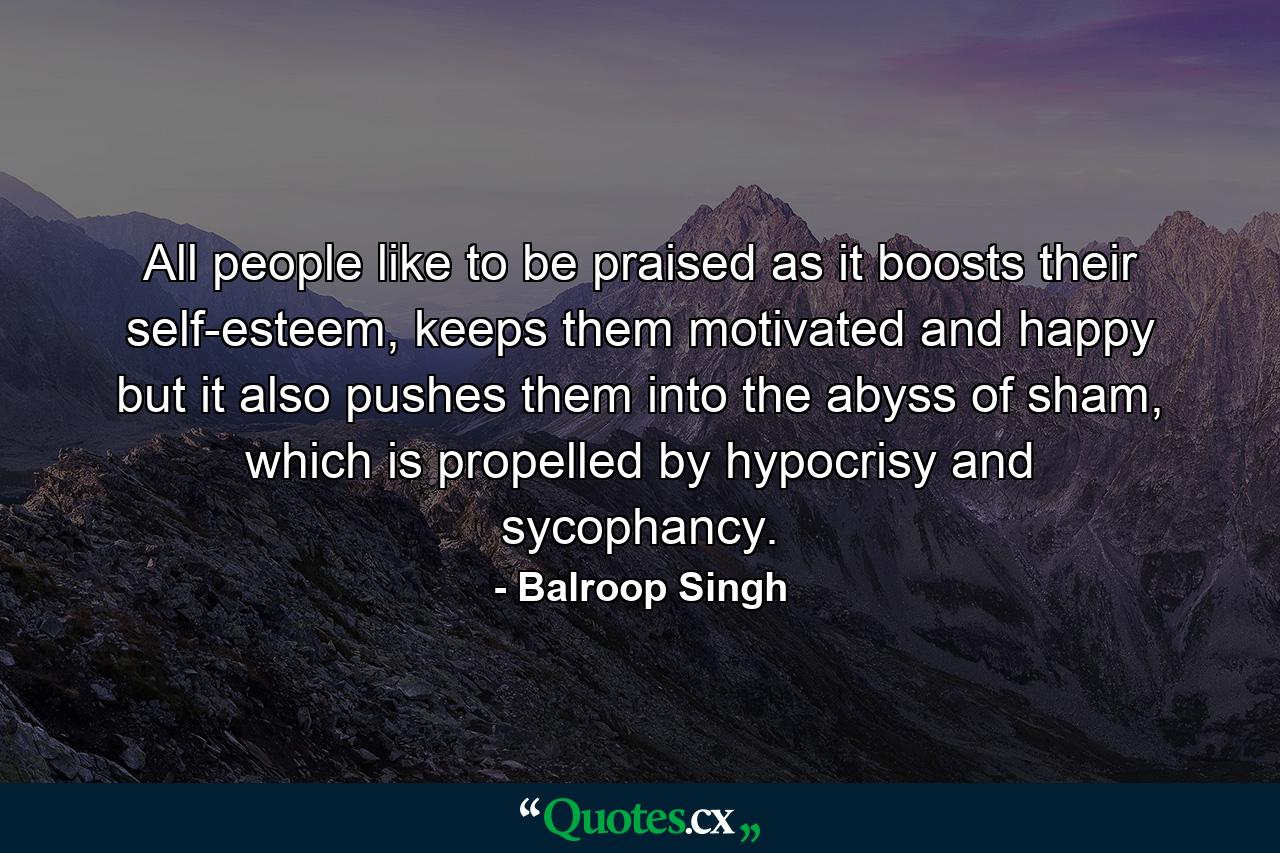 All people like to be praised as it boosts their self-esteem, keeps them motivated and happy but it also pushes them into the abyss of sham, which is propelled by hypocrisy and sycophancy. - Quote by Balroop Singh