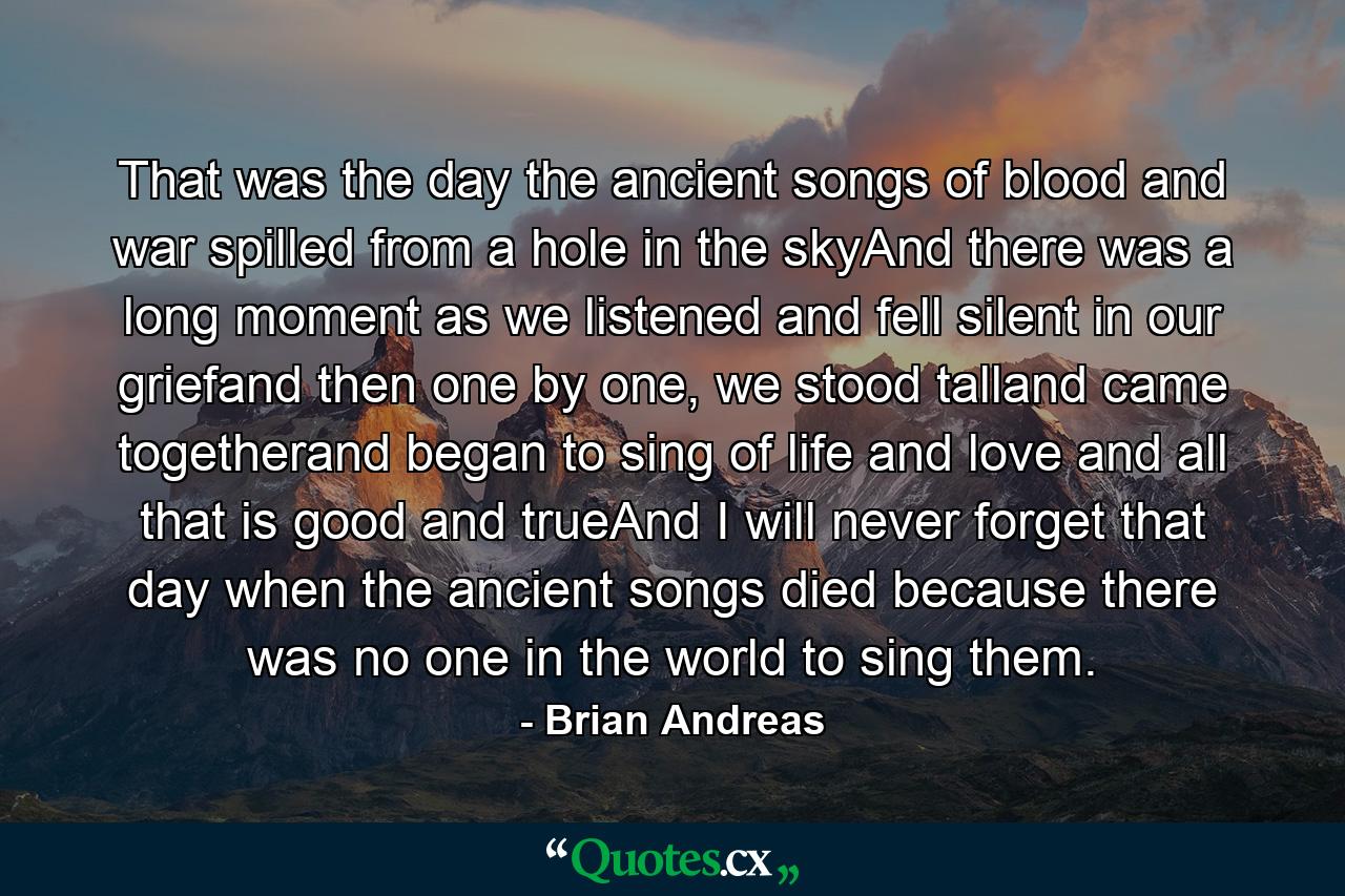 That was the day the ancient songs of blood and war spilled from a hole in the skyAnd there was a long moment as we listened and fell silent in our griefand then one by one, we stood talland came togetherand began to sing of life and love and all that is good and trueAnd I will never forget that day when the ancient songs died because there was no one in the world to sing them. - Quote by Brian Andreas