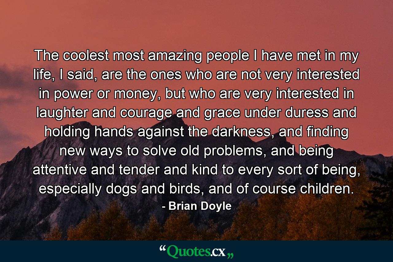 The coolest most amazing people I have met in my life, I said, are the ones who are not very interested in power or money, but who are very interested in laughter and courage and grace under duress and holding hands against the darkness, and finding new ways to solve old problems, and being attentive and tender and kind to every sort of being, especially dogs and birds, and of course children. - Quote by Brian Doyle