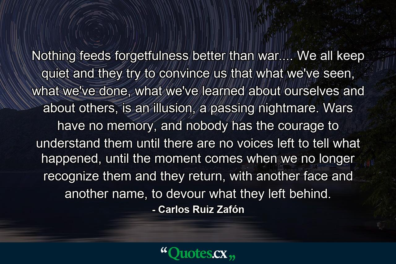 Nothing feeds forgetfulness better than war.... We all keep quiet and they try to convince us that what we've seen, what we've done, what we've learned about ourselves and about others, is an illusion, a passing nightmare. Wars have no memory, and nobody has the courage to understand them until there are no voices left to tell what happened, until the moment comes when we no longer recognize them and they return, with another face and another name, to devour what they left behind. - Quote by Carlos Ruiz Zafón