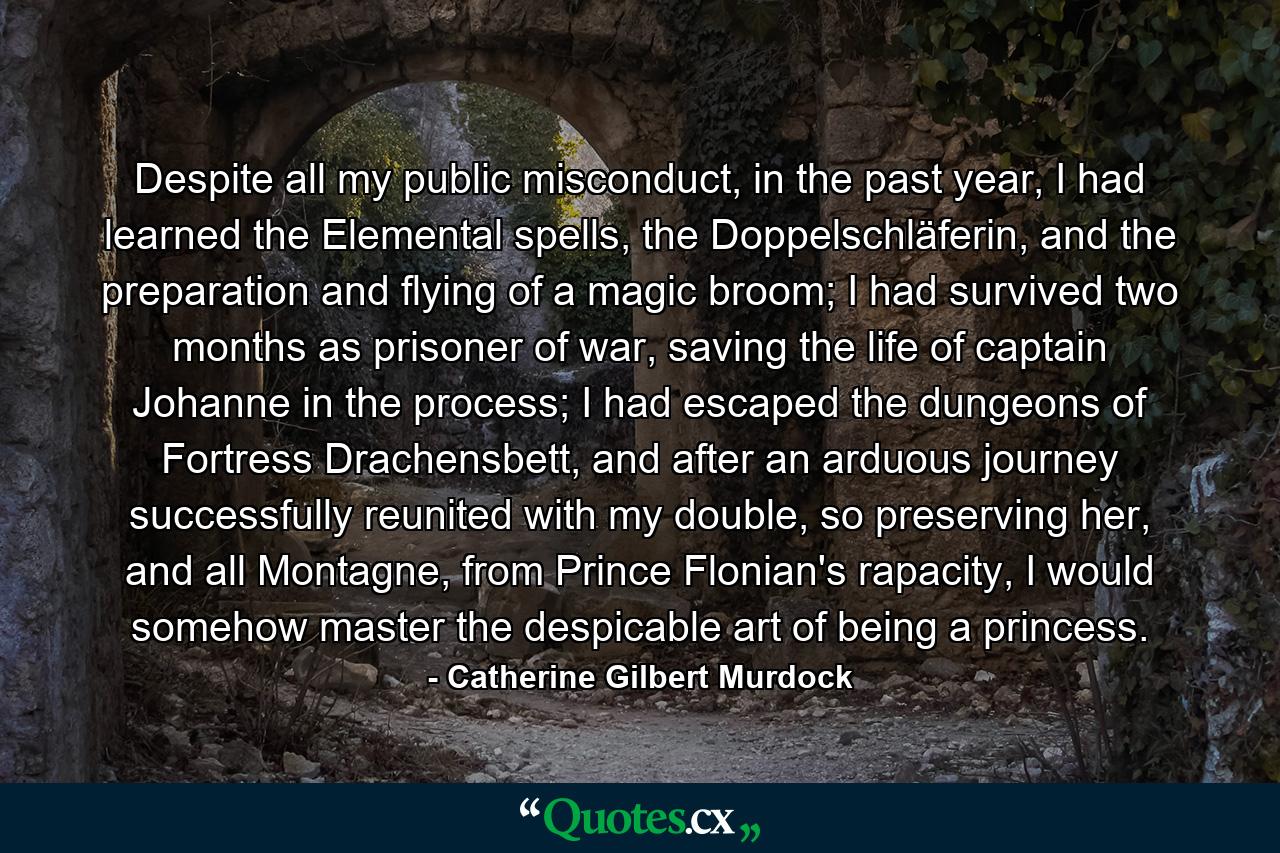 Despite all my public misconduct, in the past year, I had learned the Elemental spells, the Doppelschläferin, and the preparation and flying of a magic broom; I had survived two months as prisoner of war, saving the life of captain Johanne in the process; I had escaped the dungeons of Fortress Drachensbett, and after an arduous journey successfully reunited with my double, so preserving her, and all Montagne, from Prince Flonian's rapacity, I would somehow master the despicable art of being a princess. - Quote by Catherine Gilbert Murdock