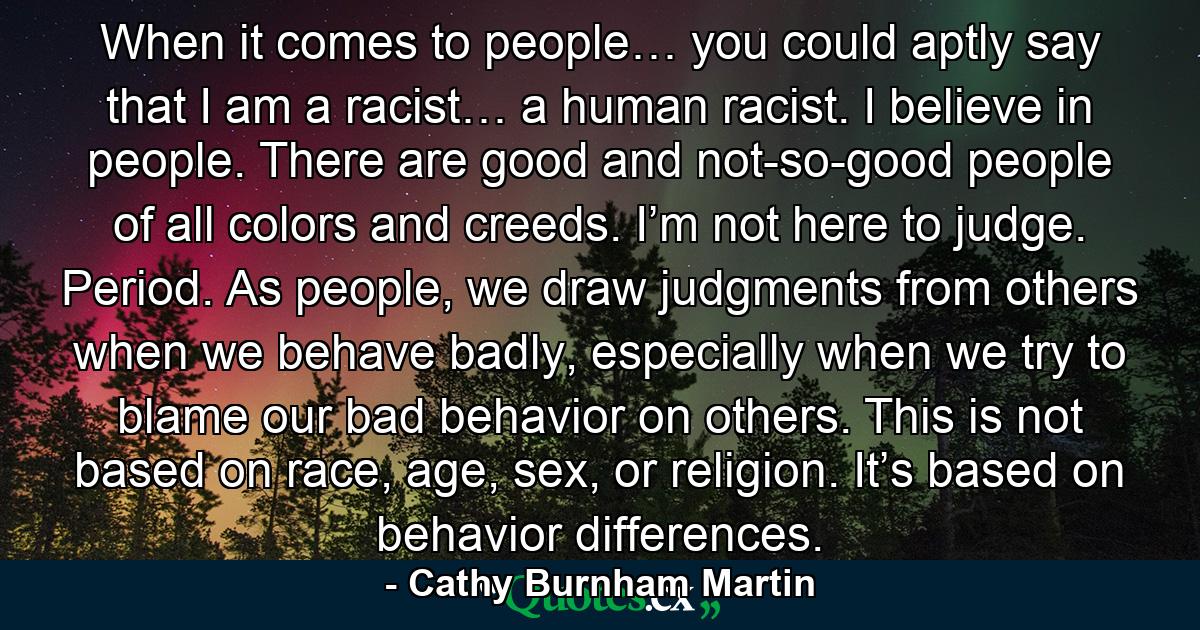 When it comes to people… you could aptly say that I am a racist… a human racist. I believe in people. There are good and not-so-good people of all colors and creeds. I’m not here to judge. Period. As people, we draw judgments from others when we behave badly, especially when we try to blame our bad behavior on others. This is not based on race, age, sex, or religion. It’s based on behavior differences. - Quote by Cathy Burnham Martin