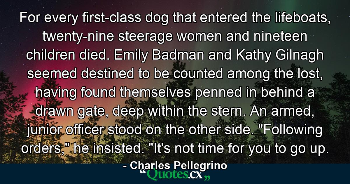 For every first-class dog that entered the lifeboats, twenty-nine steerage women and nineteen children died. Emily Badman and Kathy Gilnagh seemed destined to be counted among the lost, having found themselves penned in behind a drawn gate, deep within the stern. An armed, junior officer stood on the other side. 