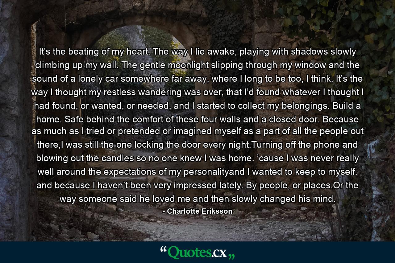 It’s the beating of my heart.  The way I lie awake, playing with shadows slowly climbing up my wall. The gentle moonlight slipping through my window and the sound of a lonely car somewhere far away, where I long to be too, I think. It’s the way I thought my restless wandering was over, that I’d found whatever I thought I had found, or wanted, or needed, and I started to collect my belongings. Build a home. Safe behind the comfort of these four walls and a closed door. Because as much as I tried or pretended or imagined myself as a part of all the people out there,I was still the one locking the door every night.Turning off the phone and blowing out the candles so no one knew I was home. ’cause I was never really well around the expectations of my personalityand I wanted to keep to myself. and because I haven’t been very impressed lately. By people, or places.Or the way someone said he loved me and then slowly changed his mind. - Quote by Charlotte Eriksson