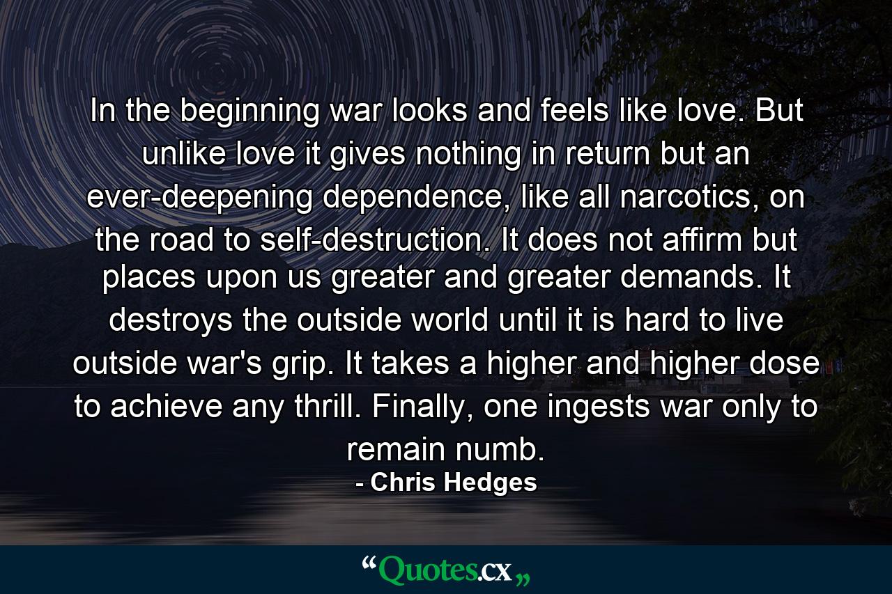 In the beginning war looks and feels like love. But unlike love it gives nothing in return but an ever-deepening dependence, like all narcotics, on the road to self-destruction. It does not affirm but places upon us greater and greater demands. It destroys the outside world until it is hard to live outside war's grip. It takes a higher and higher dose to achieve any thrill. Finally, one ingests war only to remain numb. - Quote by Chris Hedges