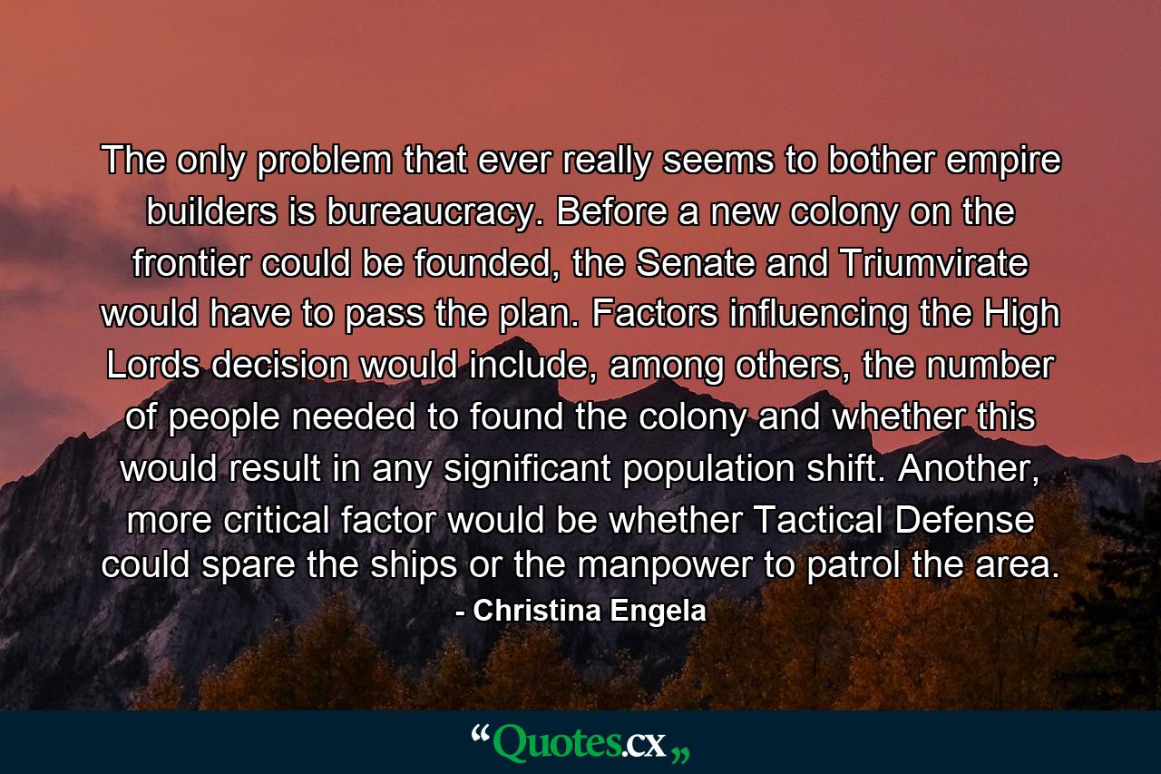 The only problem that ever really seems to bother empire builders is bureaucracy. Before a new colony on the frontier could be founded, the Senate and Triumvirate would have to pass the plan. Factors influencing the High Lords decision would include, among others, the number of people needed to found the colony and whether this would result in any significant population shift. Another, more critical factor would be whether Tactical Defense could spare the ships or the manpower to patrol the area. - Quote by Christina Engela