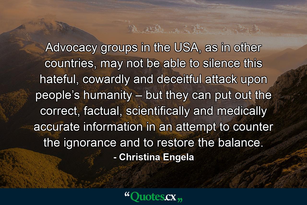 Advocacy groups in the USA, as in other countries, may not be able to silence this hateful, cowardly and deceitful attack upon people’s humanity – but they can put out the correct, factual, scientifically and medically accurate information in an attempt to counter the ignorance and to restore the balance. - Quote by Christina Engela