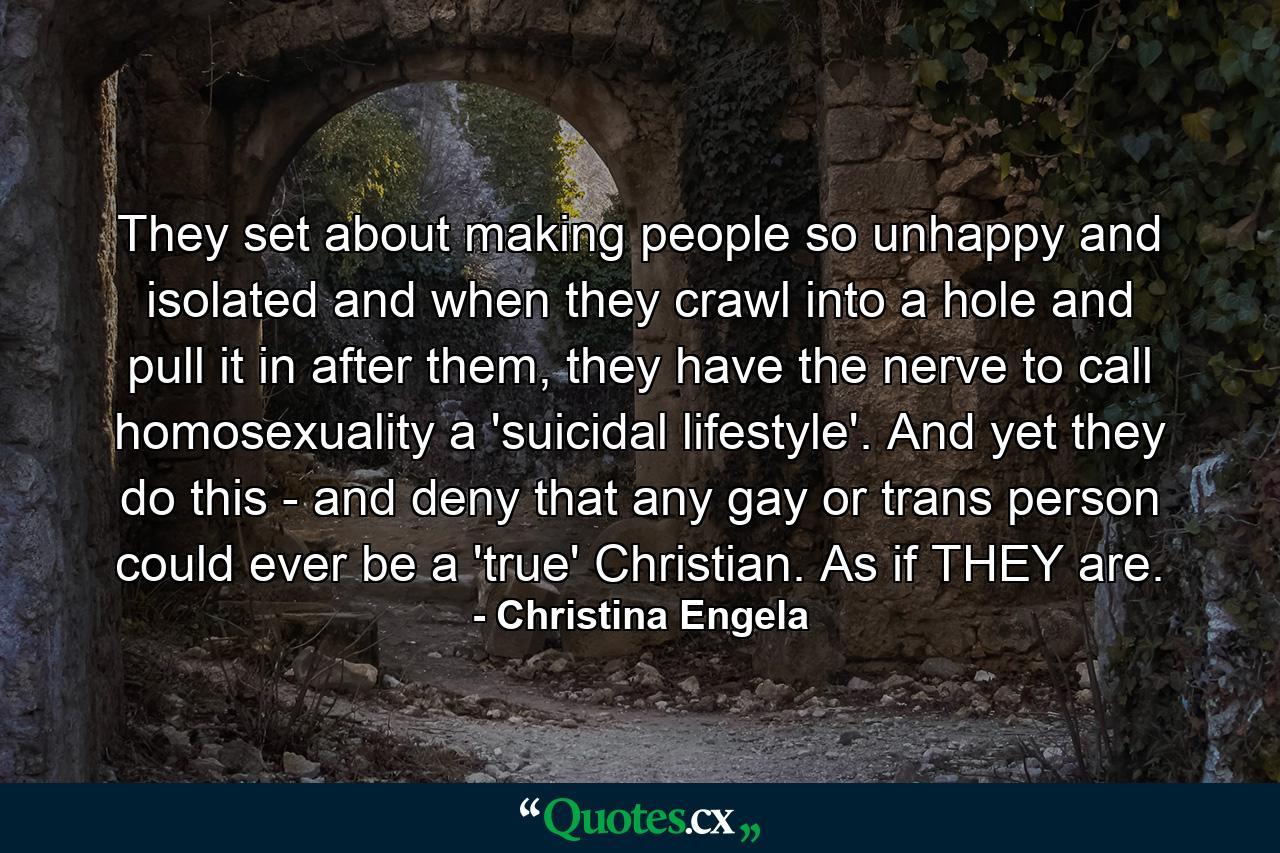 They set about making people so unhappy and isolated and when they crawl into a hole and pull it in after them, they have the nerve to call homosexuality a 'suicidal lifestyle'. And yet they do this - and deny that any gay or trans person could ever be a 'true' Christian. As if THEY are. - Quote by Christina Engela