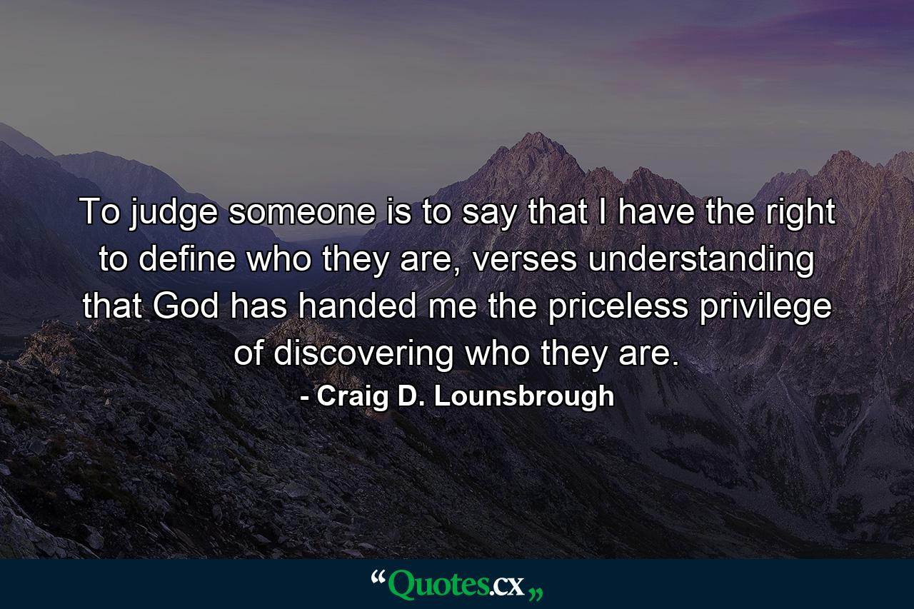 To judge someone is to say that I have the right to define who they are, verses understanding that God has handed me the priceless privilege of discovering who they are. - Quote by Craig D. Lounsbrough