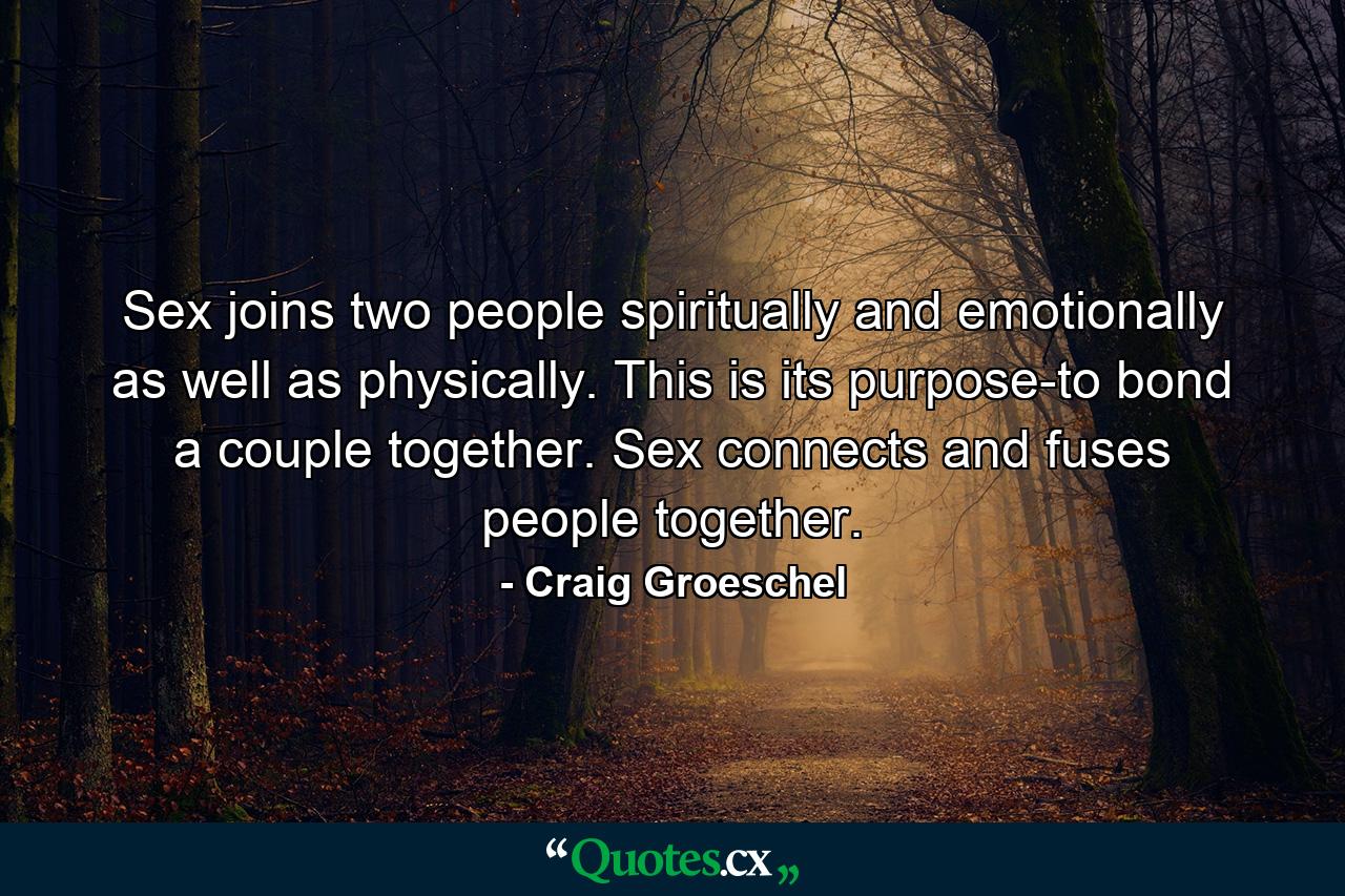 Sex joins two people spiritually and emotionally as well as physically. This is its purpose-to bond a couple together. Sex connects and fuses people together. - Quote by Craig Groeschel